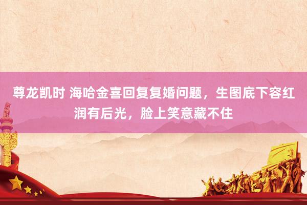 尊龙凯时 海哈金喜回复复婚问题，生图底下容红润有后光，脸上笑意藏不住