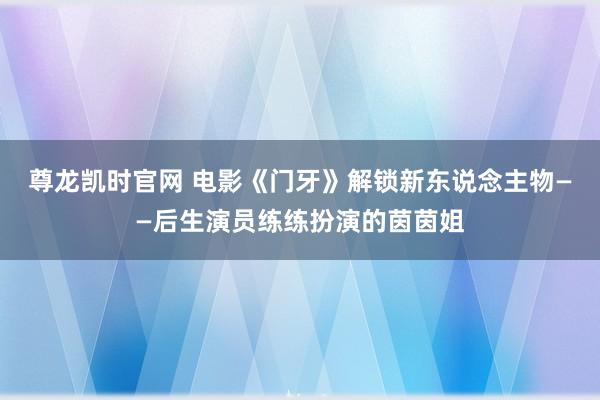 尊龙凯时官网 电影《门牙》解锁新东说念主物——后生演员练练扮演的茵茵姐