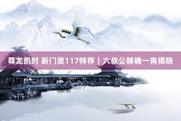 尊龙凯时 新门奥117特荐｜六叔公精确一宵揭晓