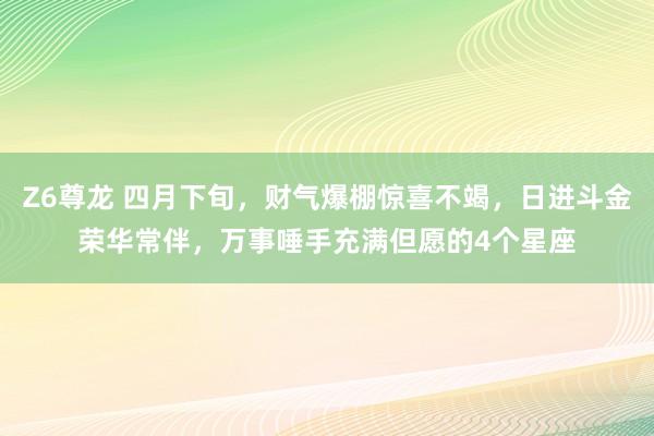 Z6尊龙 四月下旬，财气爆棚惊喜不竭，日进斗金荣华常伴，万事唾手充满但愿的4个星座