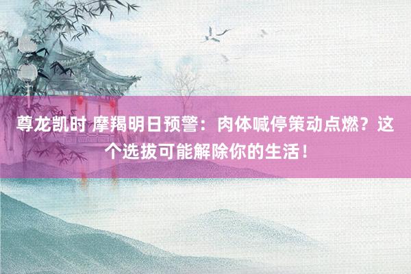 尊龙凯时 摩羯明日预警：肉体喊停策动点燃？这个选拔可能解除你的生活！