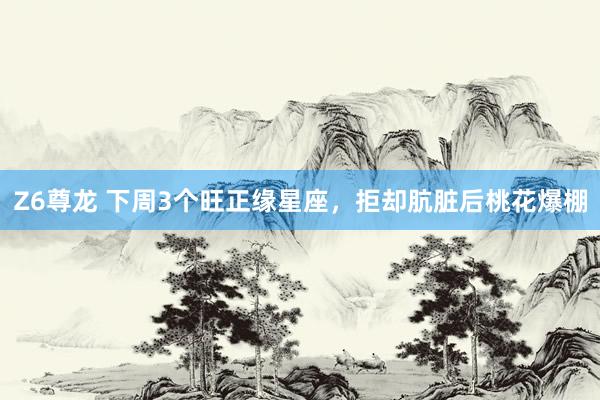Z6尊龙 下周3个旺正缘星座，拒却肮脏后桃花爆棚
