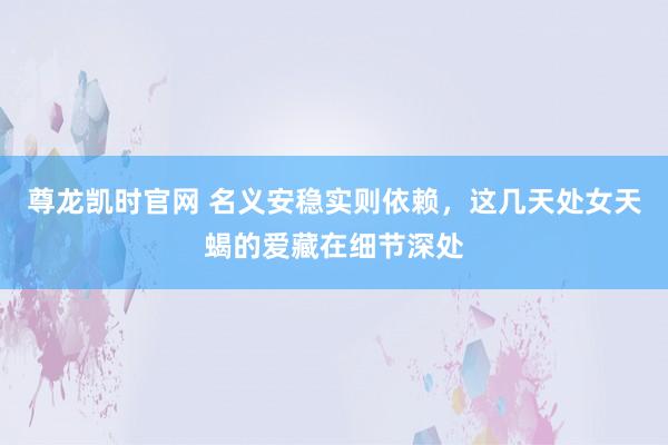 尊龙凯时官网 名义安稳实则依赖，这几天处女天蝎的爱藏在细节深处