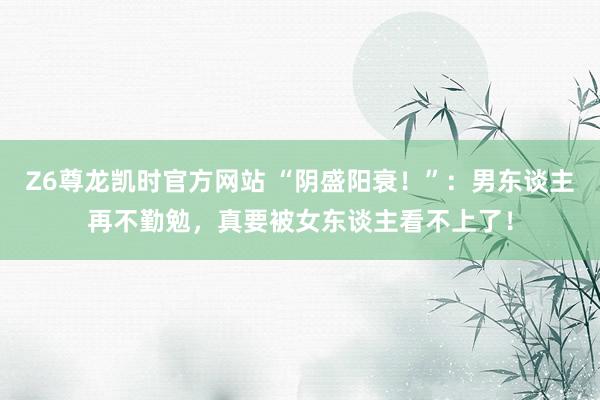Z6尊龙凯时官方网站 “阴盛阳衰！”：男东谈主再不勤勉，真要被女东谈主看不上了！