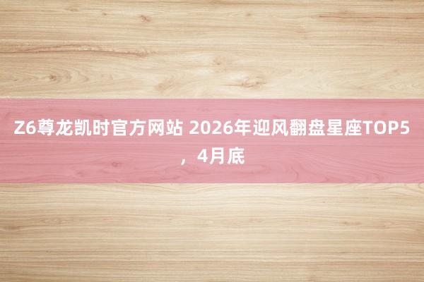 Z6尊龙凯时官方网站 2026年迎风翻盘星座TOP5，4月底