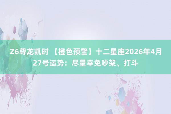 Z6尊龙凯时 【橙色预警】十二星座2026年4月27号运势：尽量幸免吵架、打斗