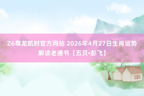 Z6尊龙凯时官方网站 2026年4月27日生肖运势解读老通书【五贝•彭飞】