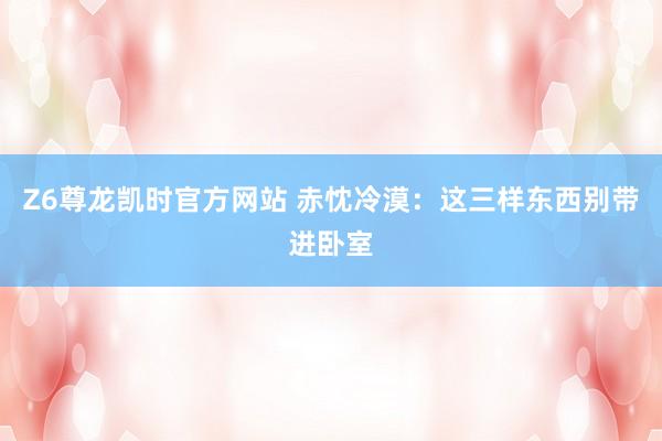 Z6尊龙凯时官方网站 赤忱冷漠：这三样东西别带进卧室