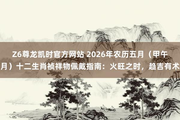 Z6尊龙凯时官方网站 2026年农历五月（甲午月）十二生肖祯祥物佩戴指南：火旺之时，趋吉有术