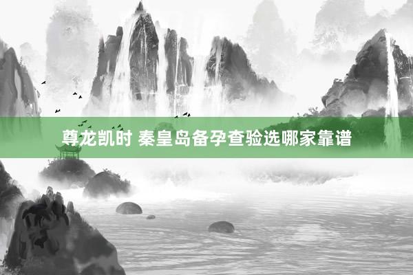 尊龙凯时 秦皇岛备孕查验选哪家靠谱