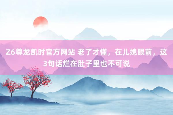 Z6尊龙凯时官方网站 老了才懂，在儿媳眼前，这3句话烂在肚子里也不可说
