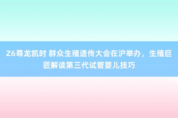 Z6尊龙凯时 群众生殖遗传大会在沪举办，生殖巨匠解读第三代试管婴儿技巧