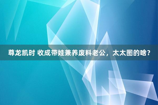 尊龙凯时 收成带娃兼养废料老公，太太图的啥？
