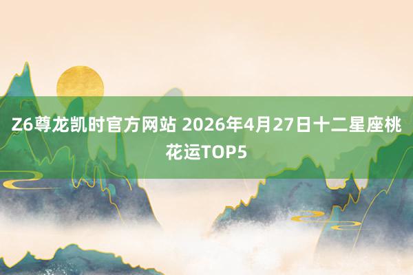 Z6尊龙凯时官方网站 2026年4月27日十二星座桃花运TOP5
