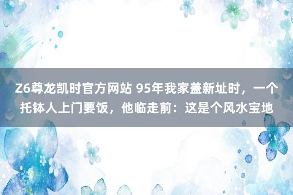 Z6尊龙凯时官方网站 95年我家盖新址时，一个托钵人上门要饭，他临走前：这是个风水宝地