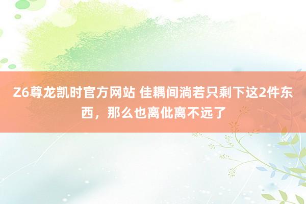 Z6尊龙凯时官方网站 佳耦间淌若只剩下这2件东西，那么也离仳离不远了