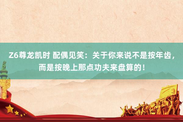 Z6尊龙凯时 配偶见笑：关于你来说不是按年齿，而是按晚上那点功夫来盘算的！