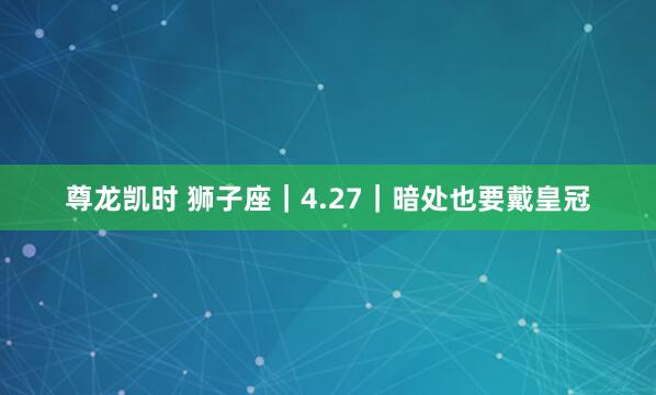 尊龙凯时 狮子座｜4.27｜暗处也要戴皇冠