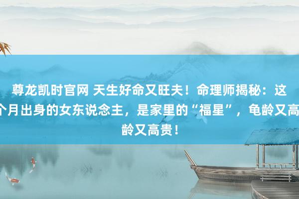 尊龙凯时官网 天生好命又旺夫！命理师揭秘：这几个月出身的女东说念主，是家里的“福星”，龟龄又高贵！