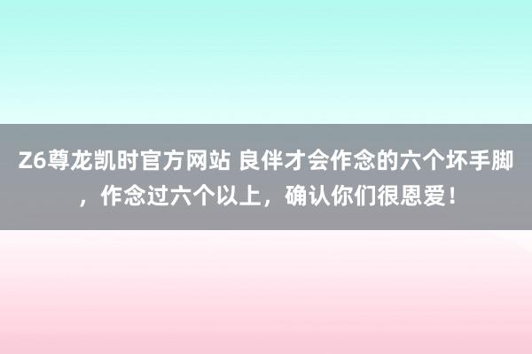 Z6尊龙凯时官方网站 良伴才会作念的六个坏手脚，作念过六个以上，确认你们很恩爱！