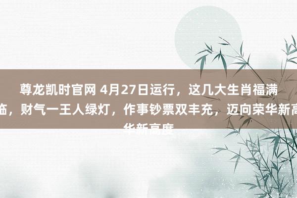 尊龙凯时官网 4月27日运行，这几大生肖福满财临，财气一王人绿灯，作事钞票双丰充，迈向荣华新高度