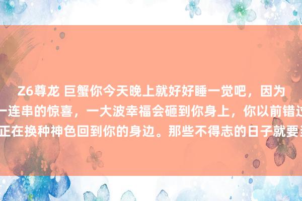 Z6尊龙 巨蟹你今天晚上就好好睡一觉吧，因为从翌日驱动，你会遭遇一连串的惊喜，一大波幸福会砸到你身上，你以前错过的扫数好意思好。正在换种神色回到你的身边。那些不得志的日子就要当年了。贵东谈主，财气，爱情齐在来的路上。