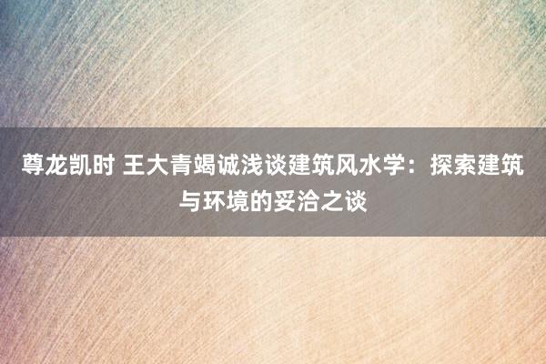 尊龙凯时 王大青竭诚浅谈建筑风水学：探索建筑与环境的妥洽之谈
