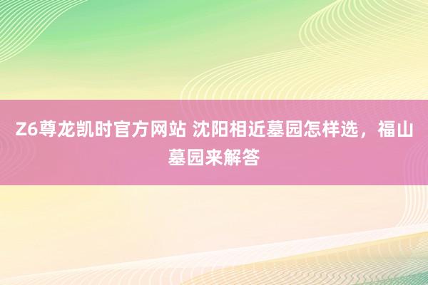Z6尊龙凯时官方网站 沈阳相近墓园怎样选，福山墓园来解答