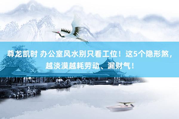 尊龙凯时 办公室风水别只看工位！这5个隐形煞，越淡漠越耗劳动、漏财气！