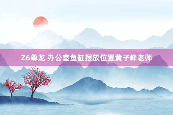 Z6尊龙 办公室鱼缸摆放位置黄子峰老师