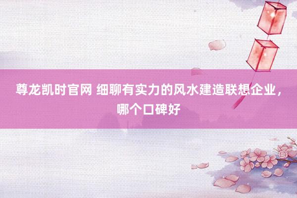 尊龙凯时官网 细聊有实力的风水建造联想企业，哪个口碑好