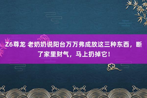 Z6尊龙 老奶奶说阳台万万弗成放这三种东西，断了家里财气，马上扔掉它！