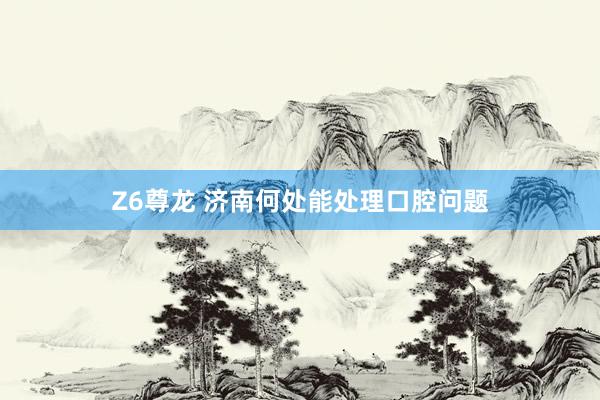 Z6尊龙 济南何处能处理口腔问题