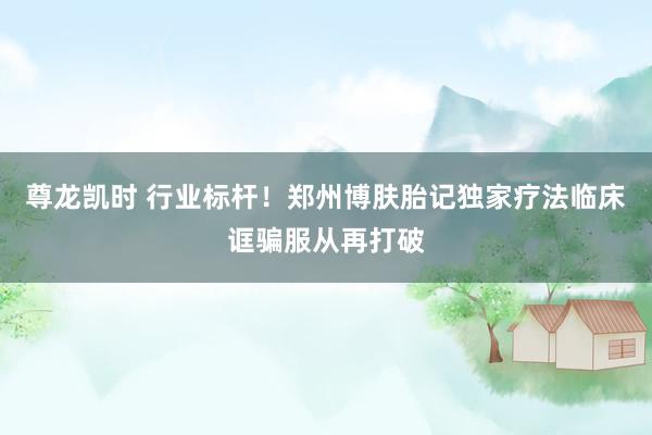 尊龙凯时 行业标杆！郑州博肤胎记独家疗法临床诓骗服从再打破