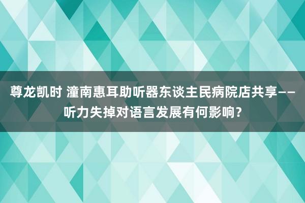 尊龙凯时 潼南惠耳助听器东谈主民病院店共享——听力失掉对语言发展有何影响？