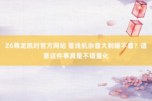 Z6尊龙凯时官方网站 管线机杂音大到睡不着？适意这件事真是不错量化