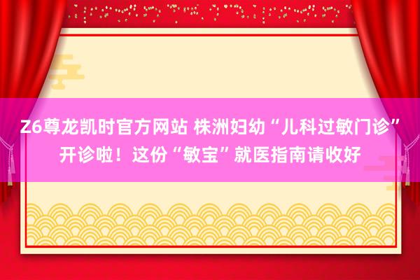 Z6尊龙凯时官方网站 株洲妇幼“儿科过敏门诊”开诊啦！这份“敏宝”就医指南请收好
