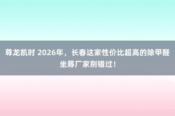尊龙凯时 2026年，长春这家性价比超高的除甲醛坐蓐厂家别错过！