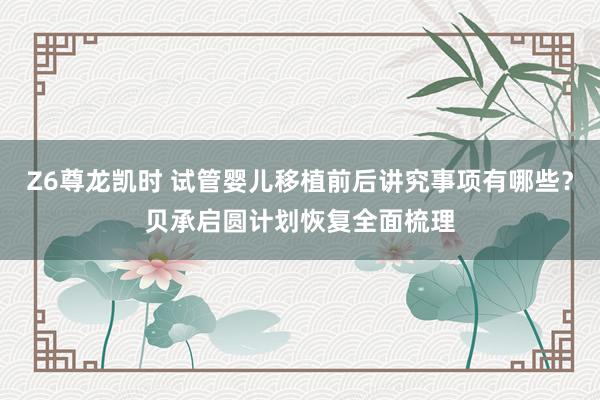 Z6尊龙凯时 试管婴儿移植前后讲究事项有哪些？贝承启圆计划恢复全面梳理