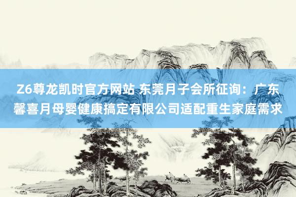 Z6尊龙凯时官方网站 东莞月子会所征询：广东馨喜月母婴健康搞定有限公司适配重生家庭需求