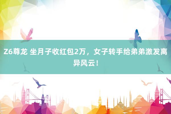 Z6尊龙 坐月子收红包2万，女子转手给弟弟激发离异风云！