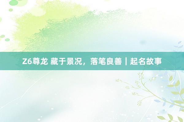 Z6尊龙 藏于景况，落笔良善｜起名故事