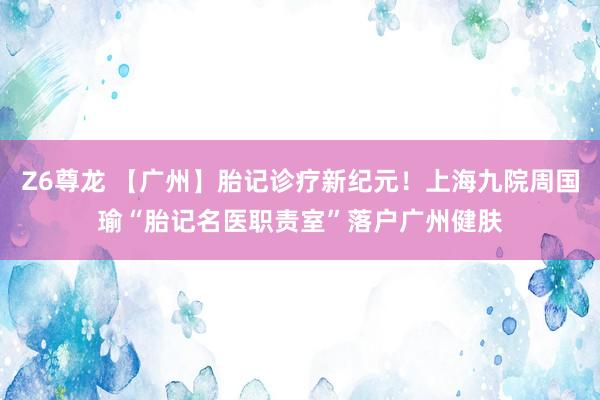 Z6尊龙 【广州】胎记诊疗新纪元！上海九院周国瑜“胎记名医职责室”落户广州健肤