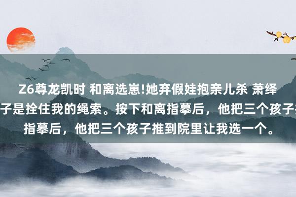 Z6尊龙凯时 和离选崽!她弃假娃抱亲儿杀 萧绎沈清禾 侯爷以为，孩子是拴住我的绳索。按下和离指摹后，他把三个孩子推到院里让我选一个。
