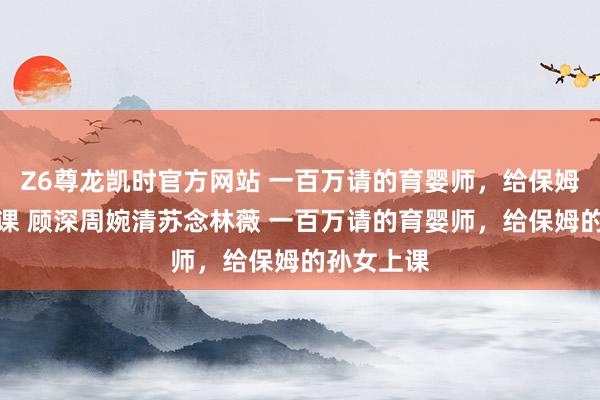 Z6尊龙凯时官方网站 一百万请的育婴师，给保姆的孙女上课 顾深周婉清苏念林薇 一百万请的育婴师，给保姆的孙女上课