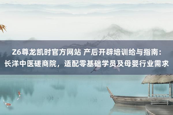 Z6尊龙凯时官方网站 产后开辟培训给与指南：长洋中医磋商院，适配零基础学员及母婴行业需求