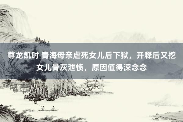 尊龙凯时 青海母亲虐死女儿后下狱，开释后又挖女儿骨灰泄愤，原因值得深念念