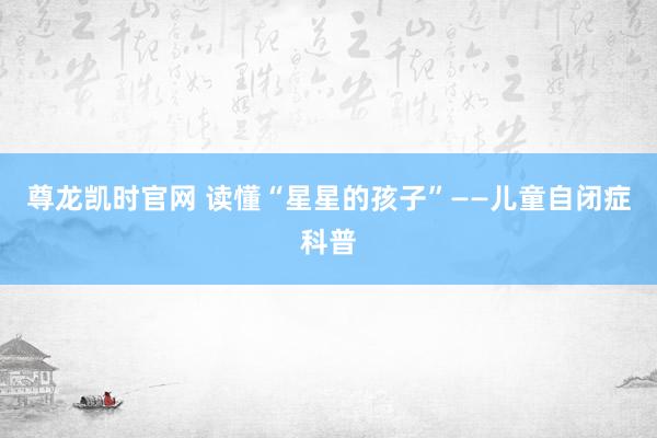 尊龙凯时官网 读懂“星星的孩子”——儿童自闭症科普