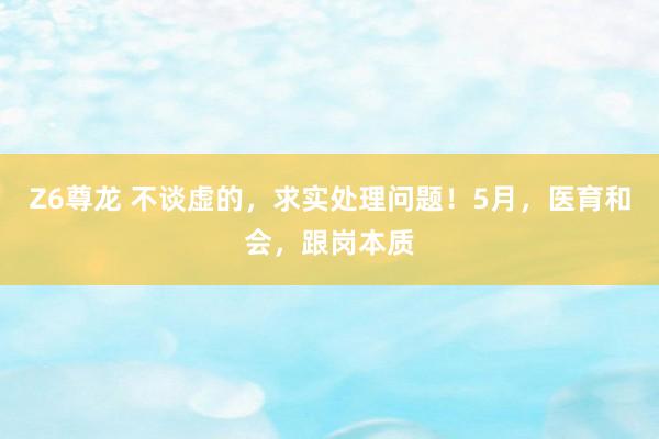 Z6尊龙 不谈虚的，求实处理问题！5月，医育和会，跟岗本质