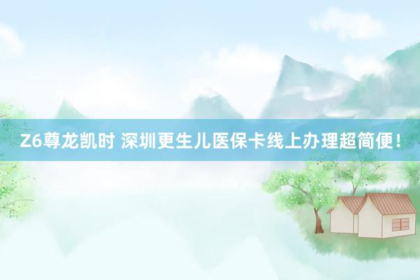Z6尊龙凯时 深圳更生儿医保卡线上办理超简便！